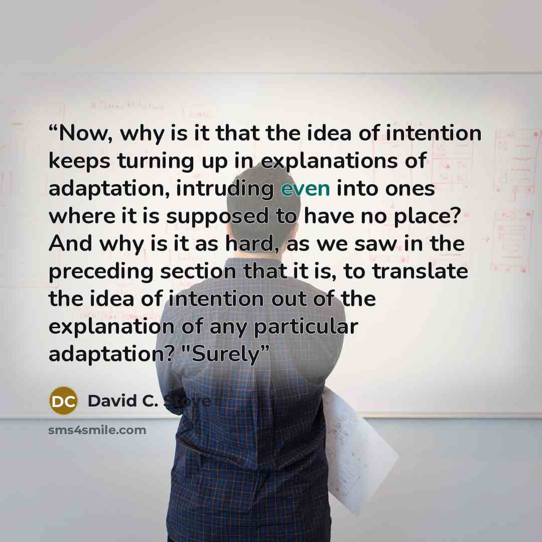 “Now, why is it that the idea of intention keeps turning up in explanations of adaptation, intruding even into ones where it is supposed to have no place? And why is it as hard, as we saw in the preceding section that it is, to translate the idea of intention out of the explanation of any…” quote by David C. Stove