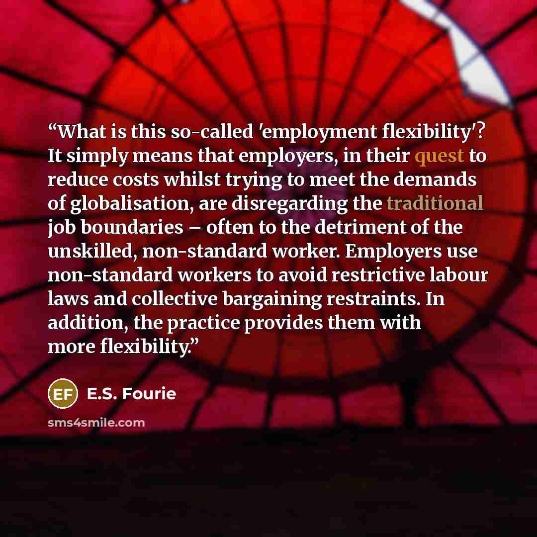 “What is this so-called 'employment flexibility'? It simply means that employers, in their quest to reduce costs whilst trying to meet the demands of globalisation, are disregarding the traditional job boundaries – often to the detriment of the unskilled, non-standard worker. Employers use…” quote by E.S. Fourie