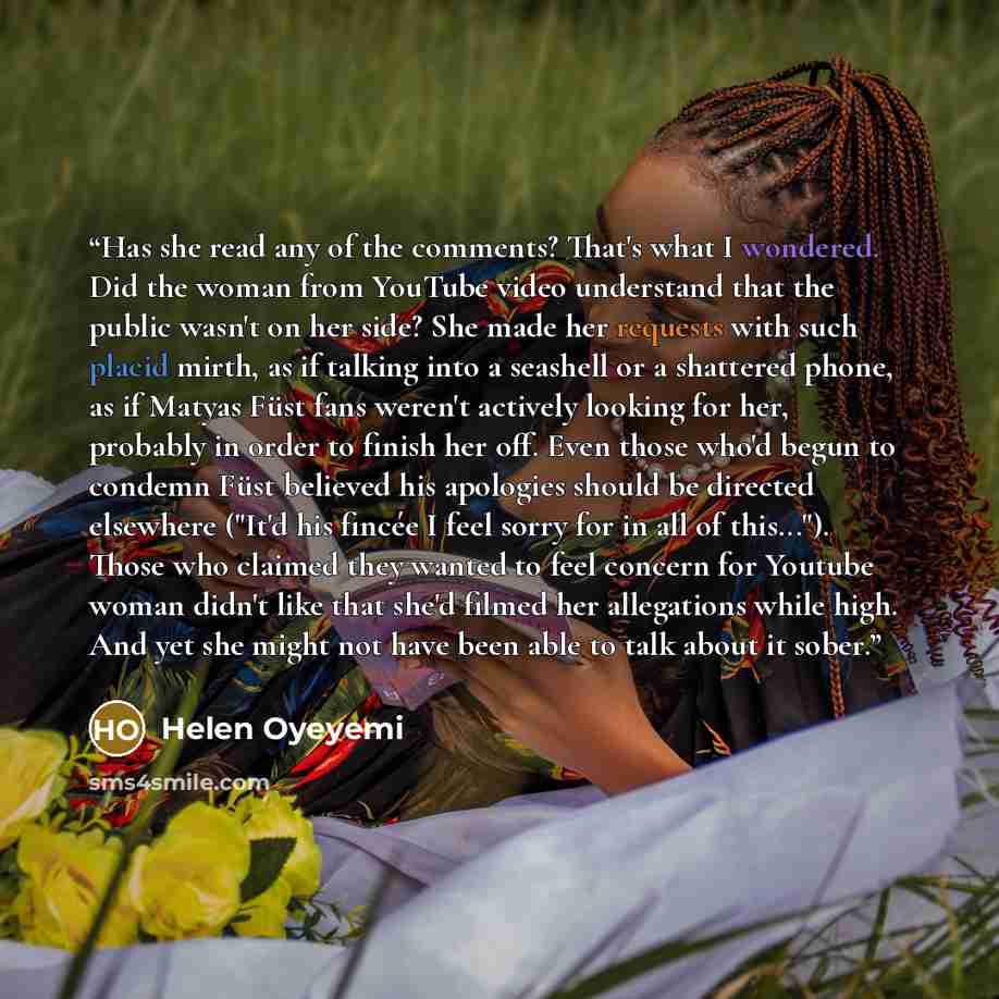 “Has she read any of the comments? That's what I wondered. Did the woman from YouTube video understand that the public wasn't on her side? She made her requests with such placid mirth, as if talking into a seashell or a shattered phone, as if Matyas Füst fans weren't actively looking for her…” quote by Helen Oyeyemi