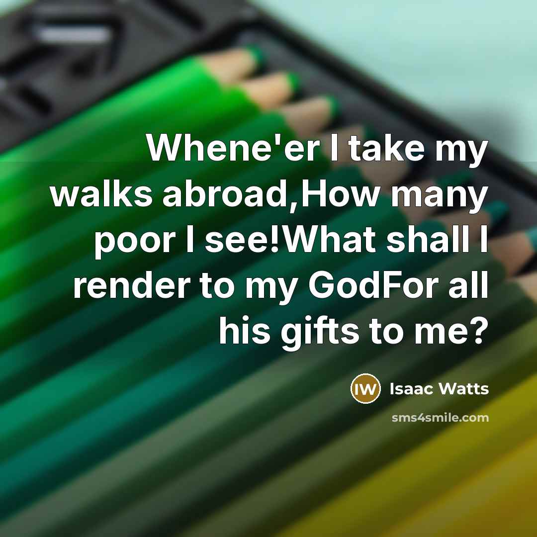 “Whene'er I take my walks abroad,How many poor I see!What…” quote by Isaac Watts