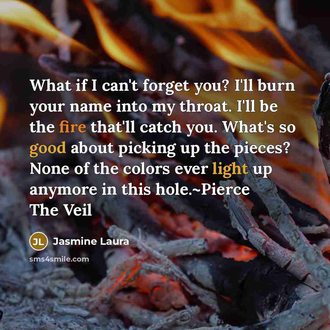 “What if I can't forget you? I'll burn your name into my throat. I'll be the fire that'll catch you. What's so good about picking up the pieces? None of the colors ever light up anymore in this hole.~Pierce The Veil” quote by Jasmine Laura
