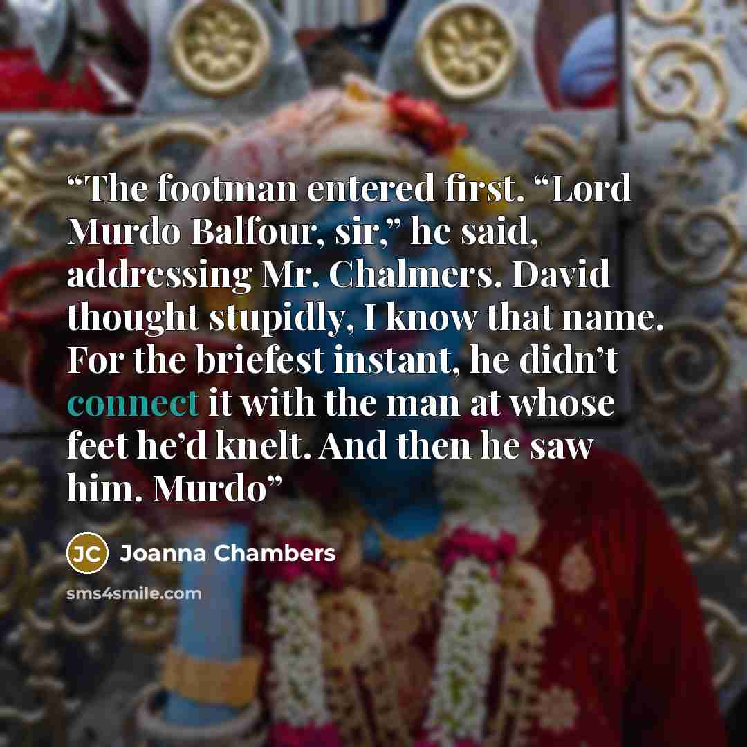 “The footman entered first. “Lord Murdo Balfour, sir,” he said, addressing Mr. Chalmers. David thought stupidly, I know that name. For the briefest instant, he didn’t connect it with the man at whose feet he’d knelt. And then he saw him. Murdo” quote by Joanna Chambers