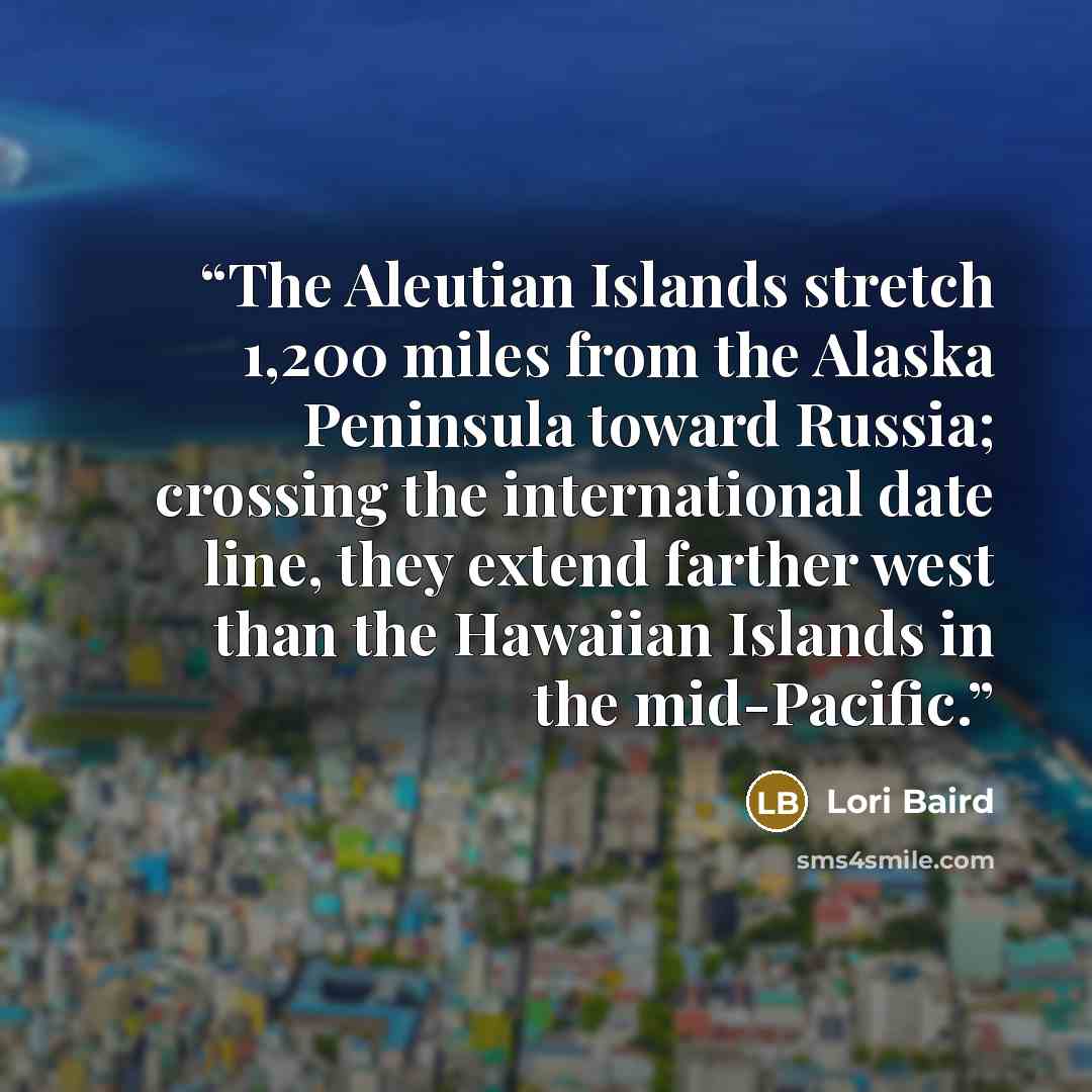 “The Aleutian Islands stretch 1,200 miles from the Alaska Peninsula toward Russia; crossing the international date line, they extend farther west than the Hawaiian Islands in the mid-Pacific.” quote by Lori Baird