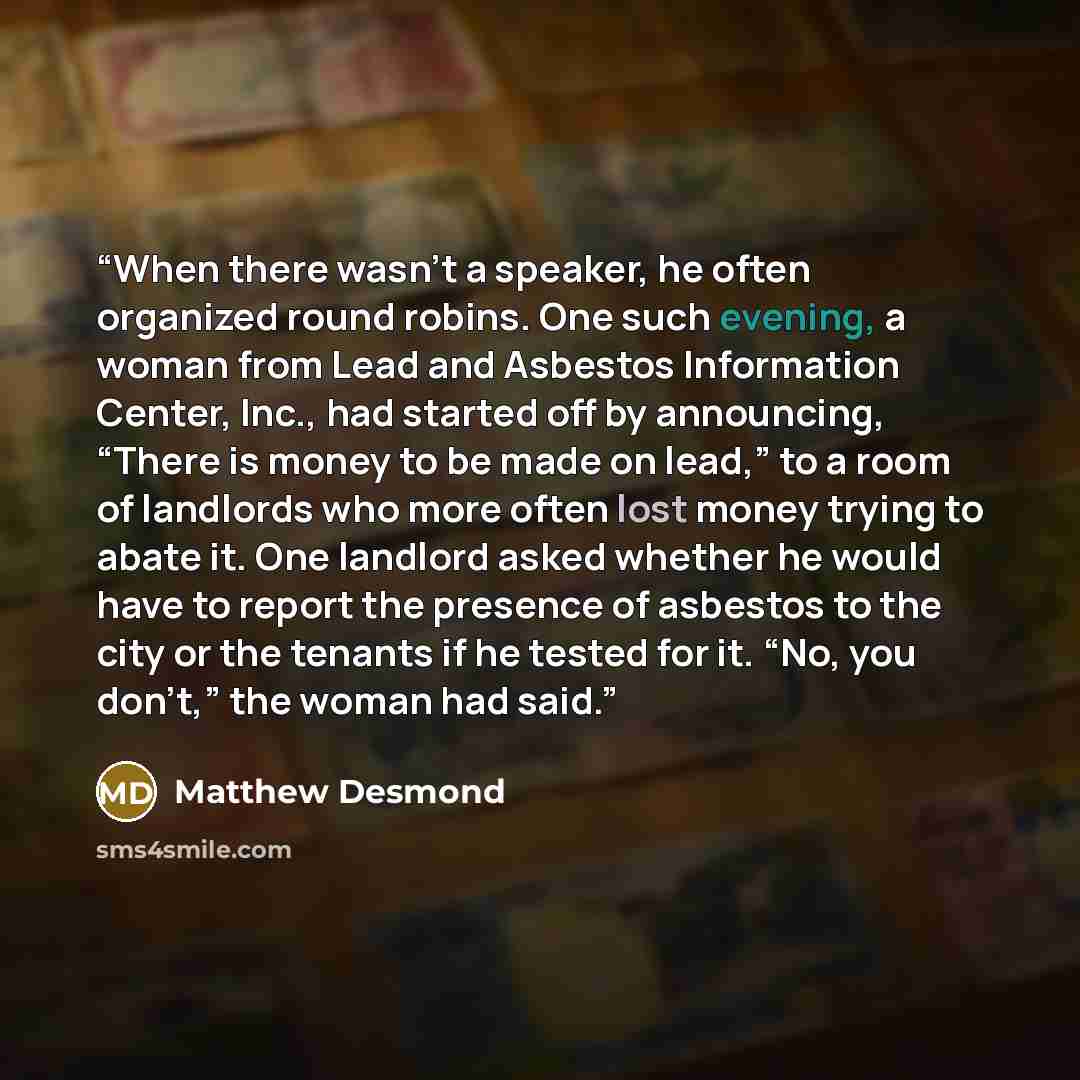“When there wasn’t a speaker, he often organized round robins. One such evening, a woman from Lead and Asbestos Information Center, Inc., had started off by announcing, “There is money to be made on lead,” to a room of landlords who more often lost money trying to abate it. One landlord asked…” quote by Matthew Desmond