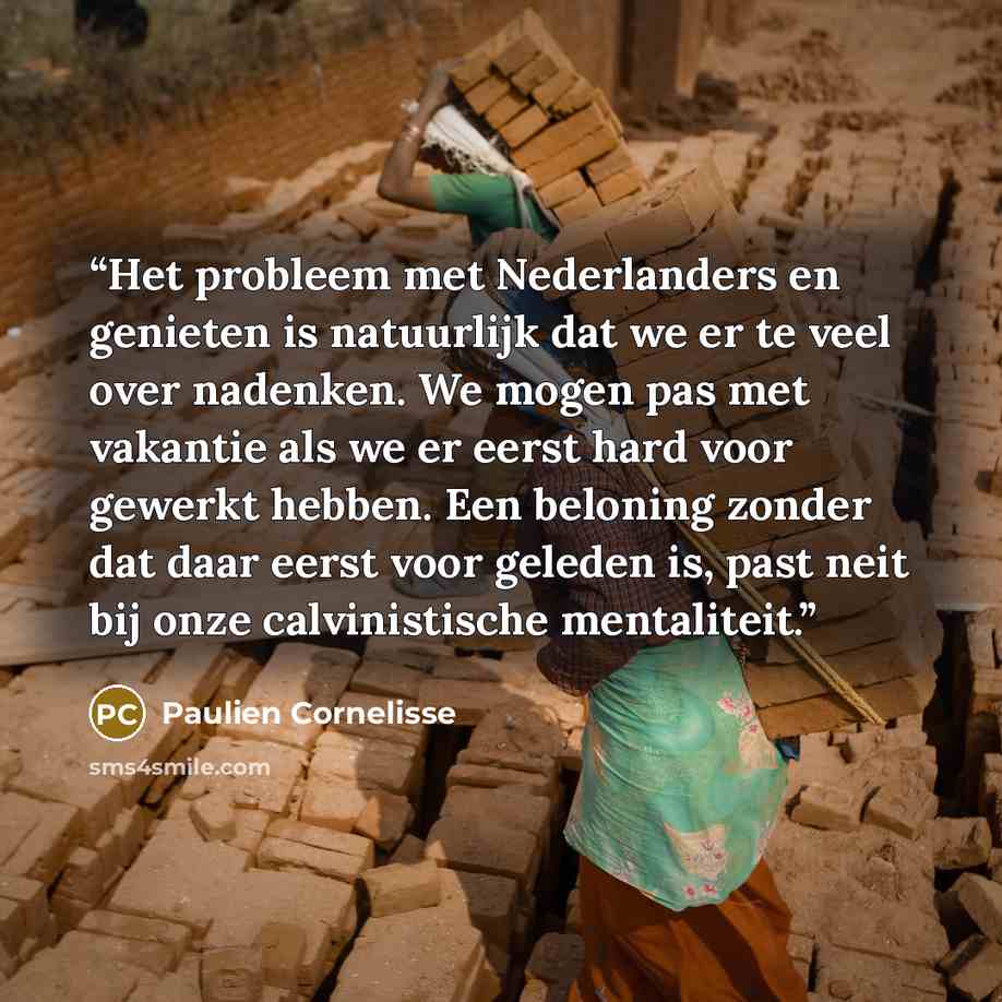 “Het probleem met Nederlanders en genieten is natuurlijk dat we er te veel over nadenken. We mogen pas met vakantie als we er eerst hard voor gewerkt hebben. Een beloning zonder dat daar eerst voor geleden is, past neit bij onze calvinistische mentaliteit.” quote by Paulien Cornelisse