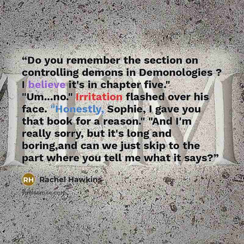 “Do you remember the section on controlling demons in Demonologies ? I believe it's in chapter five." "Um...no." Irritation flashed over his face. "Honestly, Sophie, I gave you that book for a reason." "And I'm really sorry, but it's long and boring,and can we just skip to the part where you tell…” quote by Rachel Hawkins