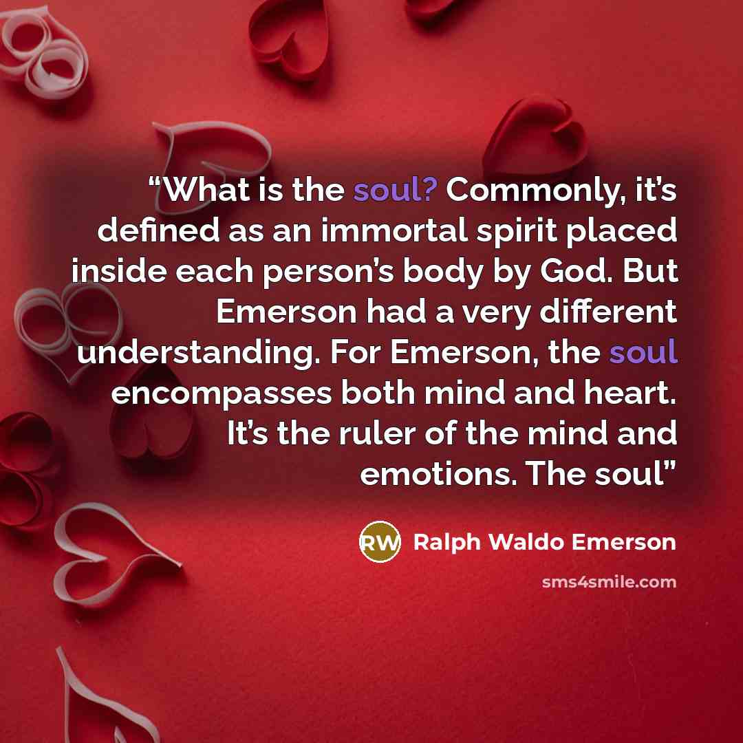 “What is the soul? Commonly, it’s defined as an immortal spirit placed inside each person’s body by God. But Emerson had a very different understanding. For Emerson, the soul encompasses both mind and heart. It’s the ruler of the mind and emotions. The soul” quote by Ralph Waldo Emerson