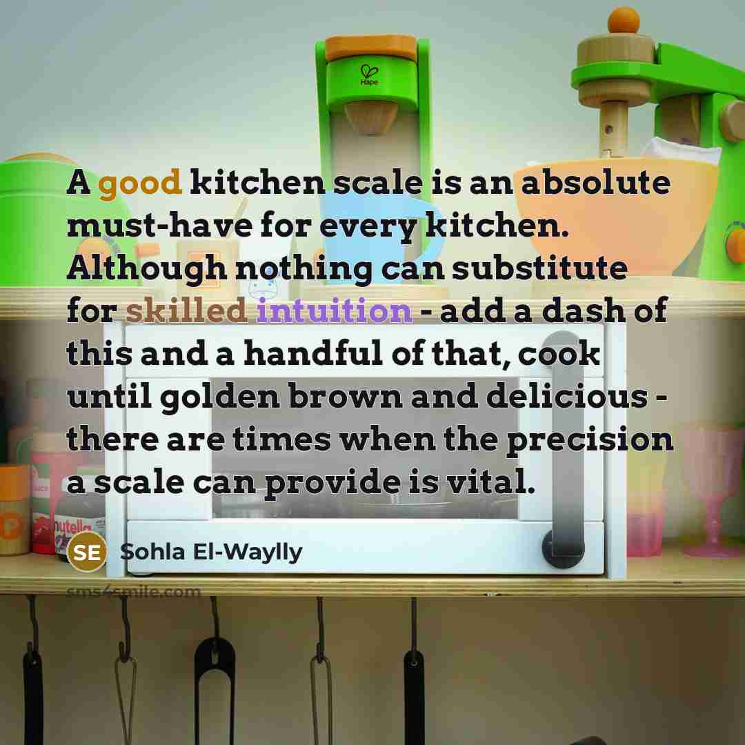 “A good kitchen scale is an absolute must-have for every kitchen. Although nothing can substitute for skilled intuition - add a dash of this and a handful of that, cook until golden brown and delicious - there are times when the precision a scale can provide is vital.” quote by Sohla El-Waylly