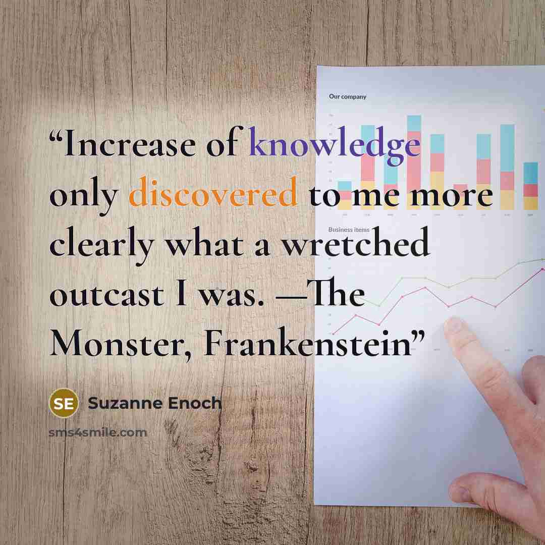 “Increase of knowledge only discovered to me more clearly what a wretched outcast I was. —The Monster, Frankenstein” quote by Suzanne Enoch