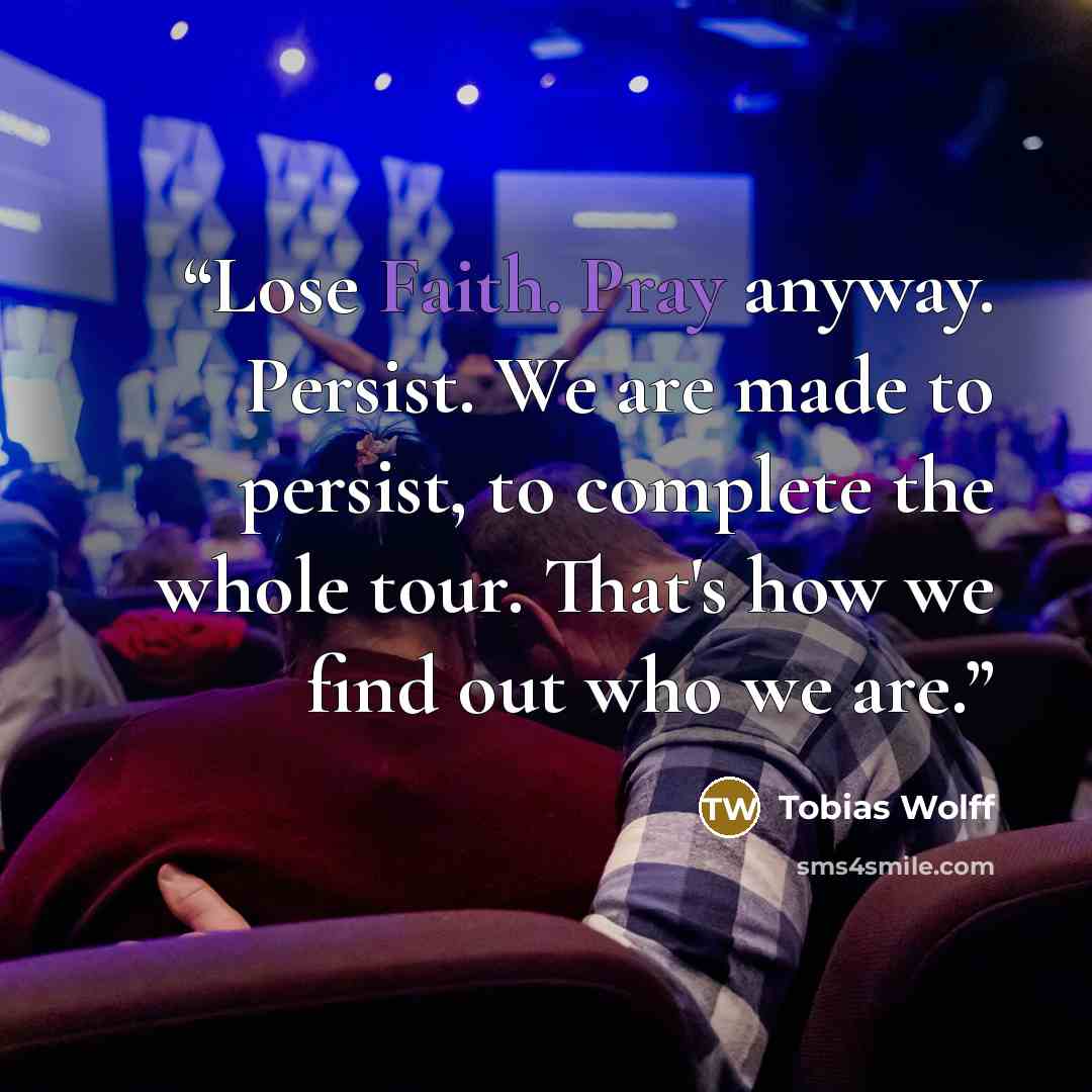 “Lose Faith. Pray anyway. Persist. We are made to persist, to complete the whole tour. That's how we find out who we are.” quote by Tobias Wolff