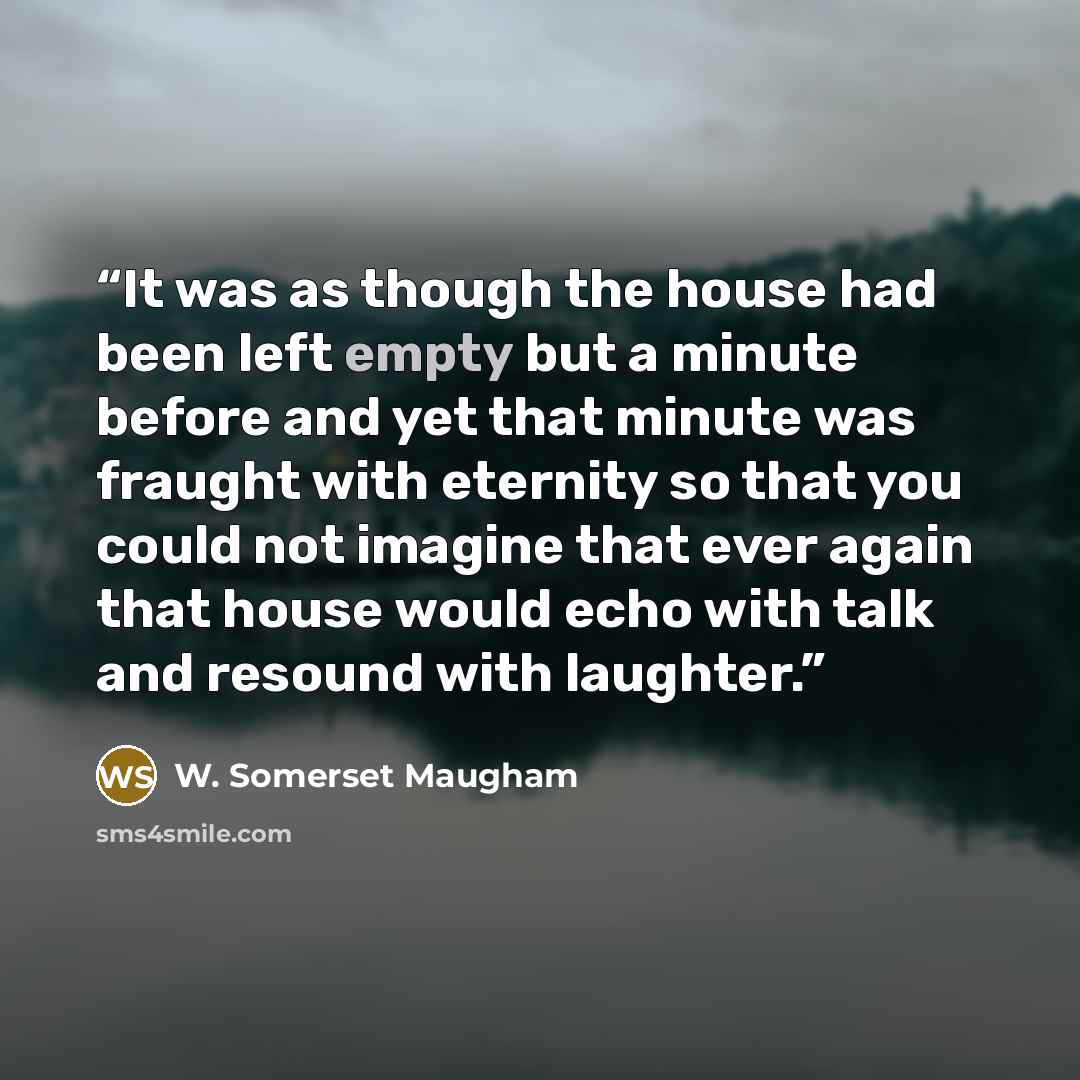 “It was as though the house had been left empty but a minute before and yet that minute was fraught with eternity so that you could not imagine that ever again that house would echo with talk and resound with laughter.” quote by W. Somerset Maugham