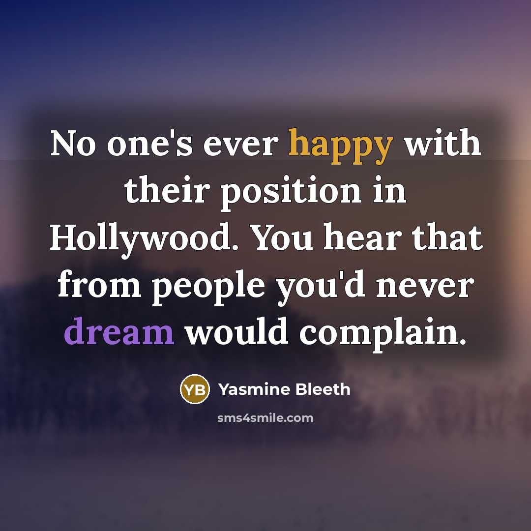 “No one's ever happy with their position in Hollywood. You hear that from people you'd never dream would complain.” quote by Yasmine Bleeth