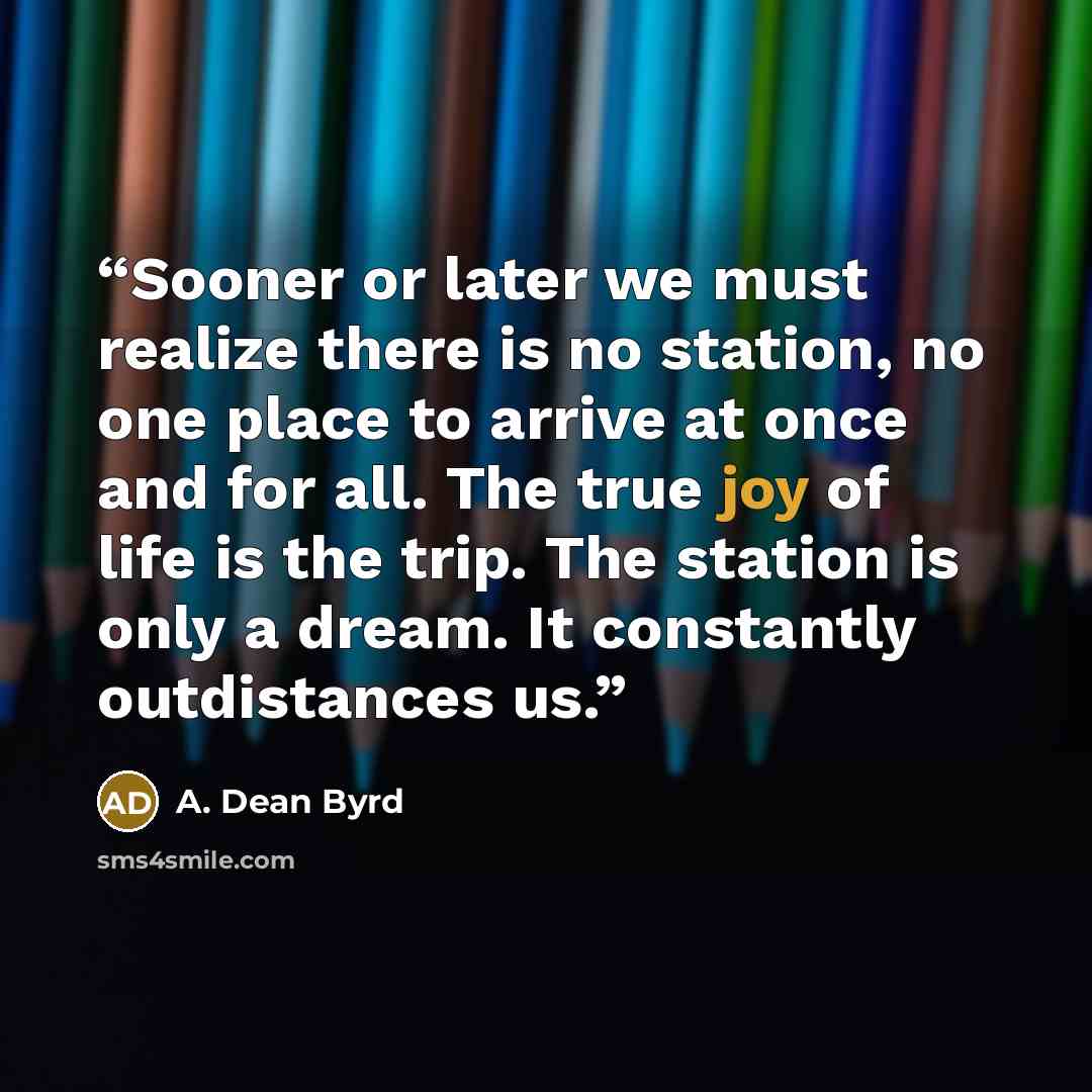 “Sooner or later we must realize there is no station, no one place to arrive at once and for all. The true joy of life is the trip. The station is only a dream. It constantly outdistances us.” quote by A. Dean Byrd