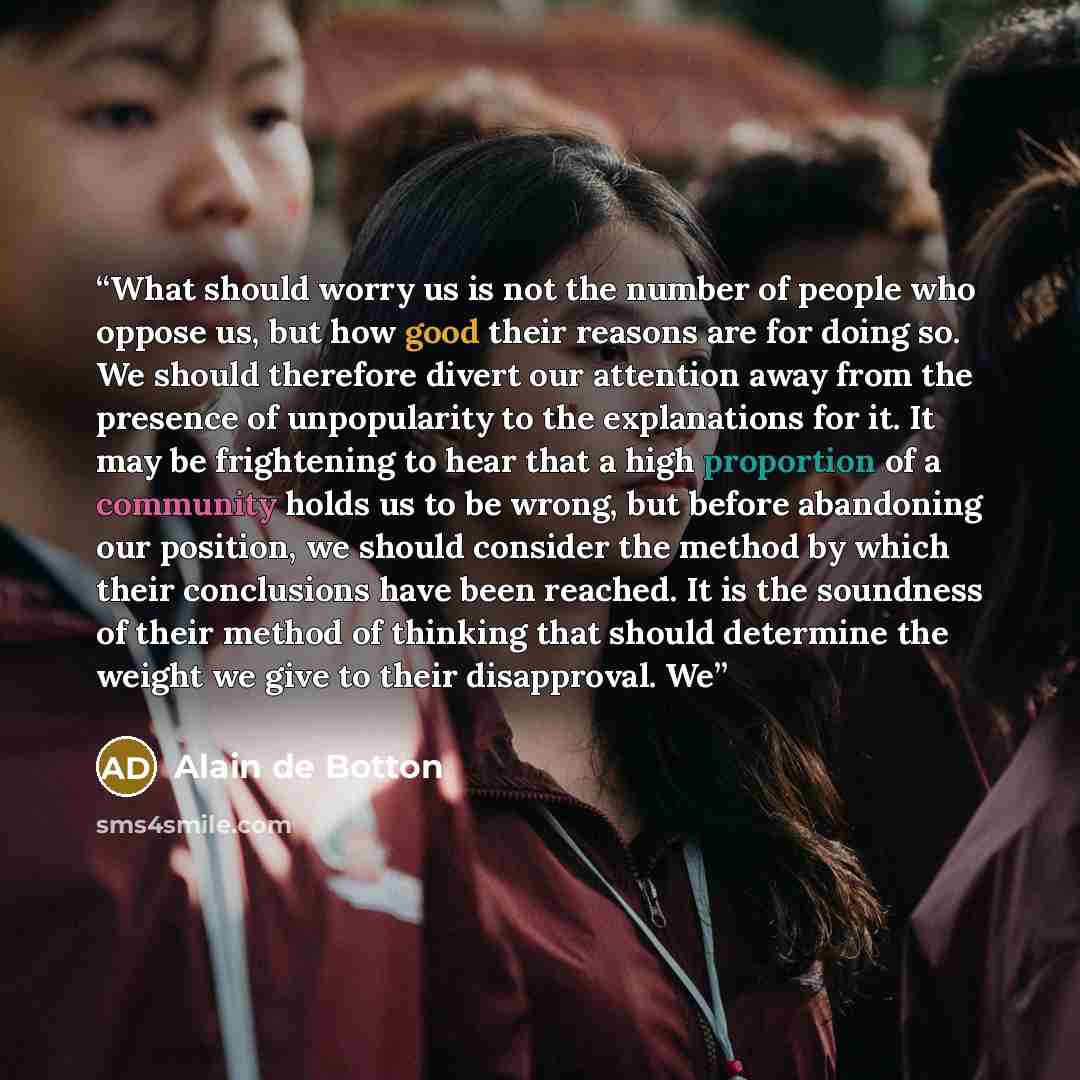 “What should worry us is not the number of people who oppose us, but how good their reasons are for doing so. We should therefore divert our attention away from the presence of unpopularity to the explanations for it. It may be frightening to hear that a high proportion of a community holds us to…” quote by Alain de Botton