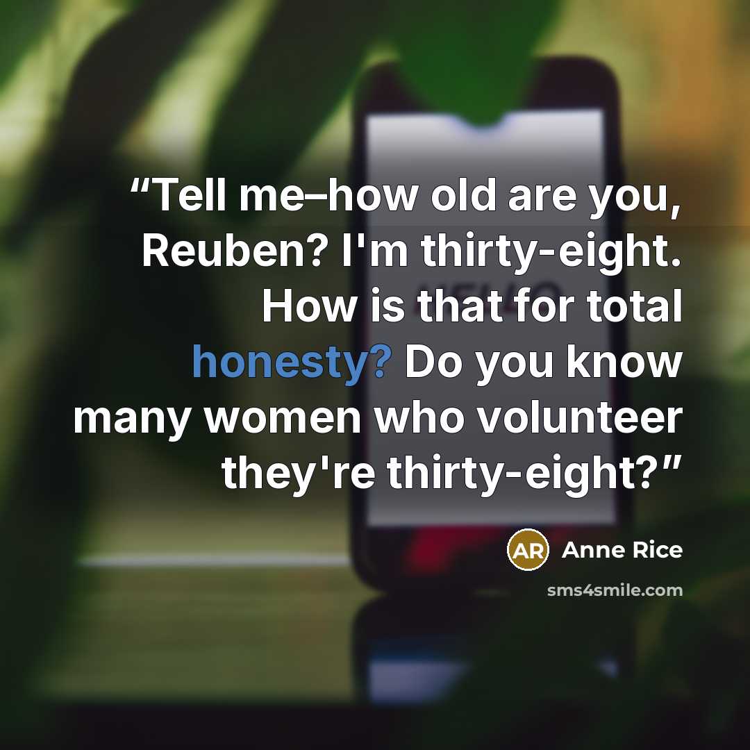 “Tell me–how old are you, Reuben? I'm thirty-eight. How is that for total honesty? Do you know many women who volunteer they're thirty-eight?” quote by Anne Rice