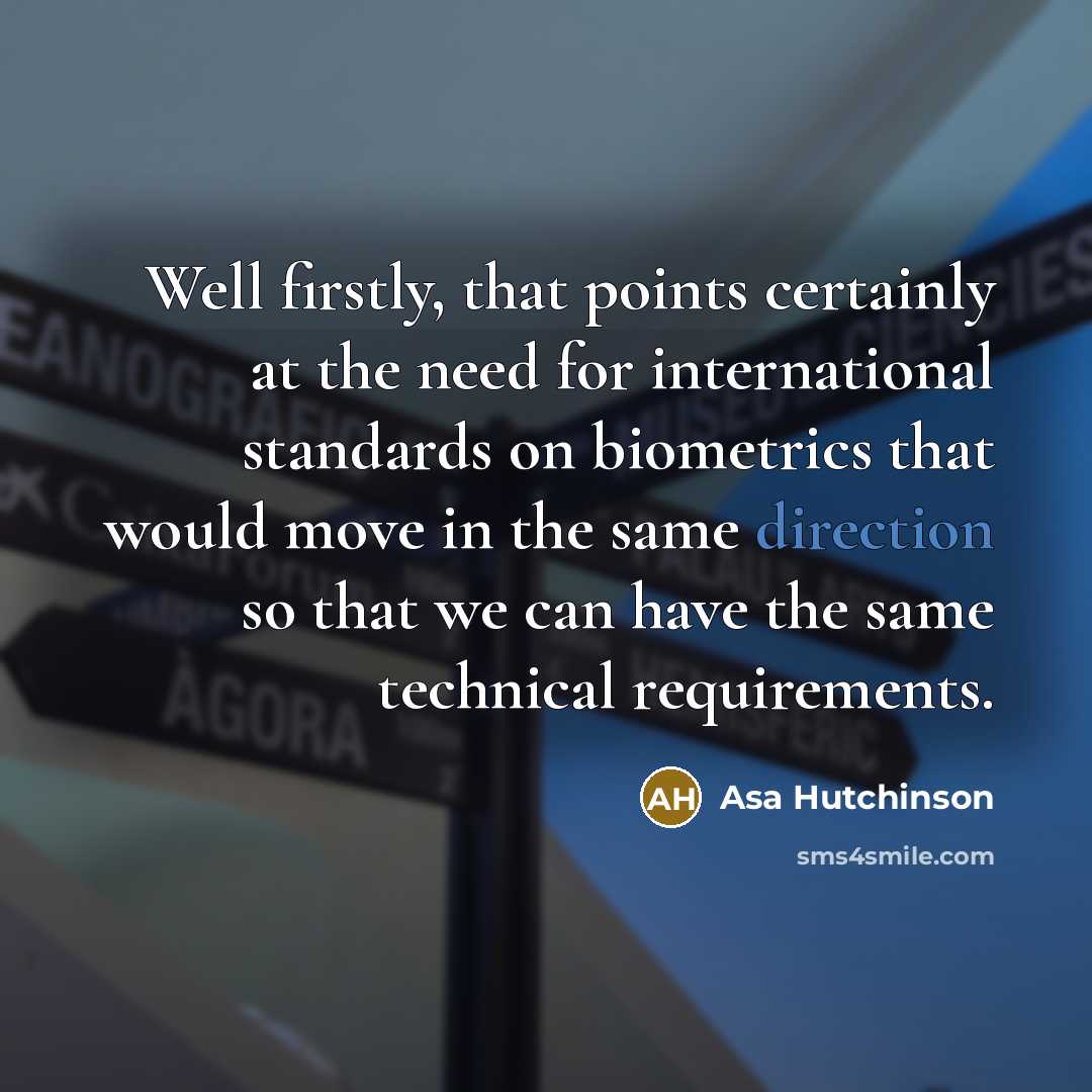 “Well firstly, that points certainly at the need for international standards on biometrics that would move in the same direction so that we can have the same technical requirements.” quote by Asa Hutchinson
