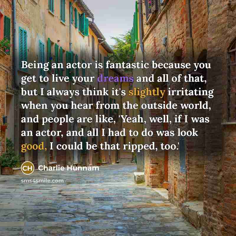 “Being an actor is fantastic because you get to live your dreams and all of that, but I always think it's slightly irritating when you hear from the outside world, and people are like, 'Yeah, well, if I was an actor, and all I had to do was look good, I could be that ripped, too.'” quote by Charlie Hunnam