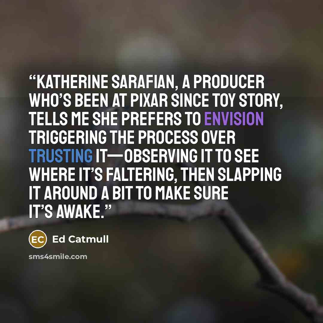 “Katherine Sarafian, a producer who’s been at Pixar since Toy Story, tells me she prefers to envision triggering the process over trusting it—observing it to see where it’s faltering, then slapping it around a bit to make sure it’s awake.” quote by Ed Catmull