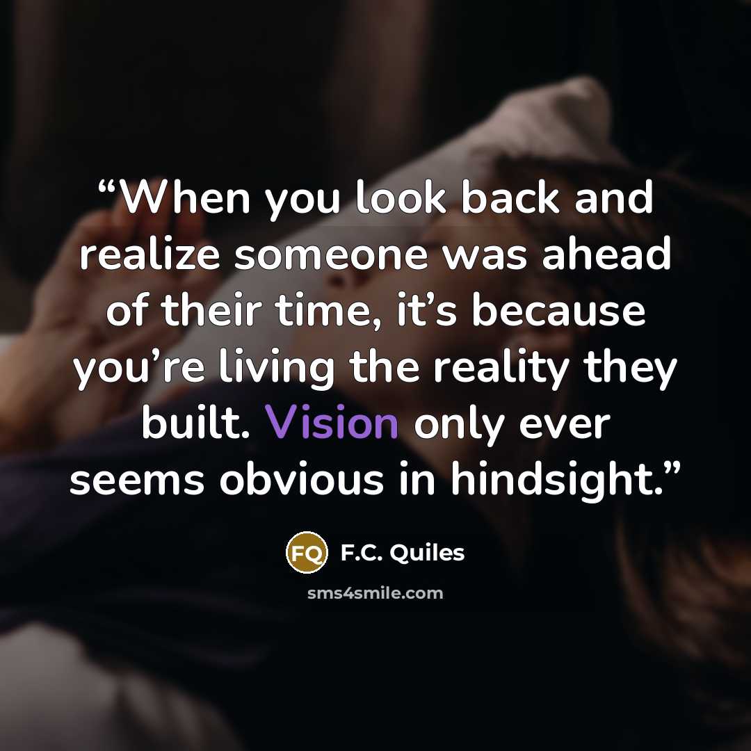 “When you look back and realize someone was ahead of their time, it’s because you’re living the reality they built. Vision only ever seems obvious in hindsight.” quote by F.C. Quiles