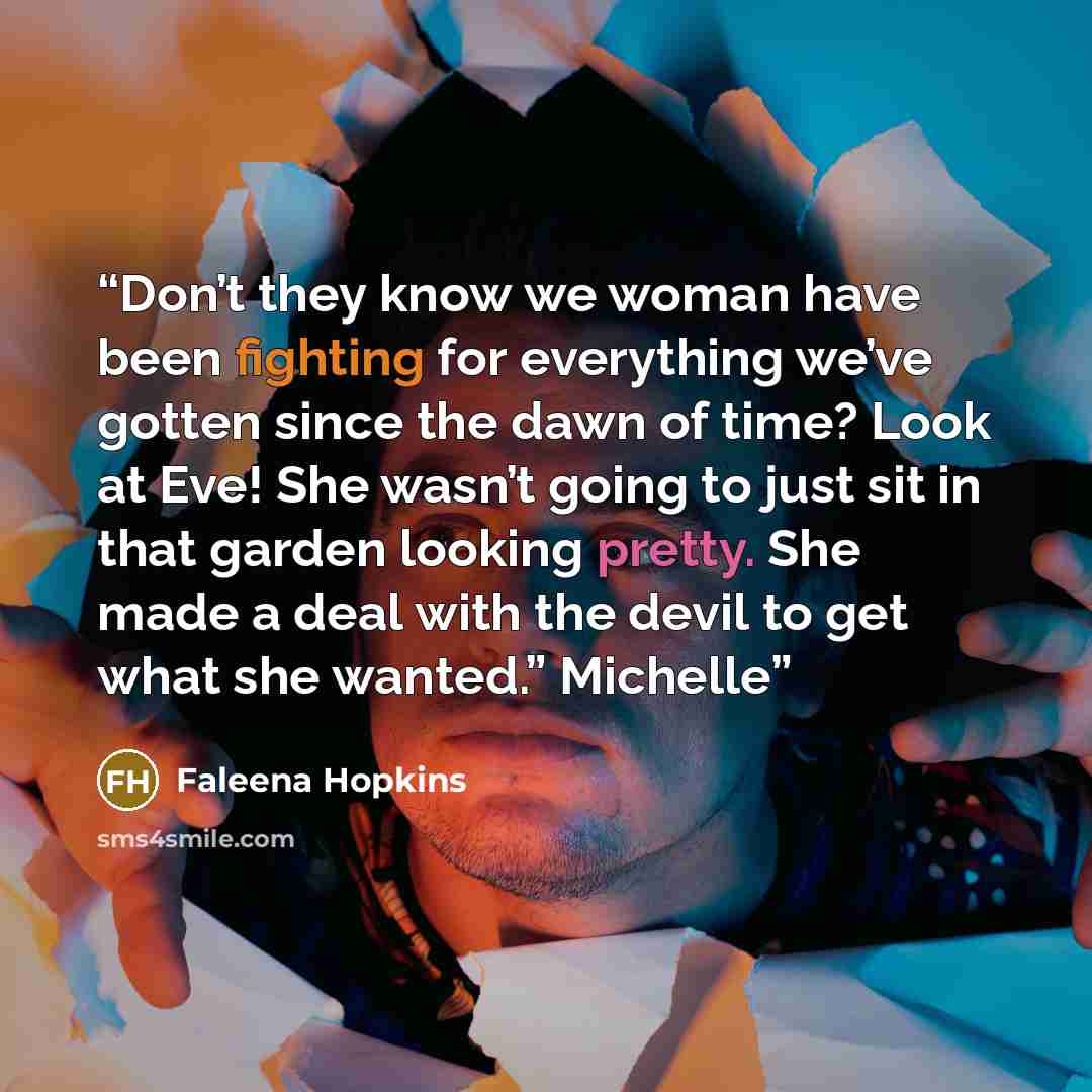 “Don’t they know we woman have been fighting for everything we’ve gotten since the dawn of time? Look at Eve! She wasn’t going to just sit in that garden looking pretty. She made a deal with the devil to get what she wanted.” Michelle” quote by Faleena Hopkins
