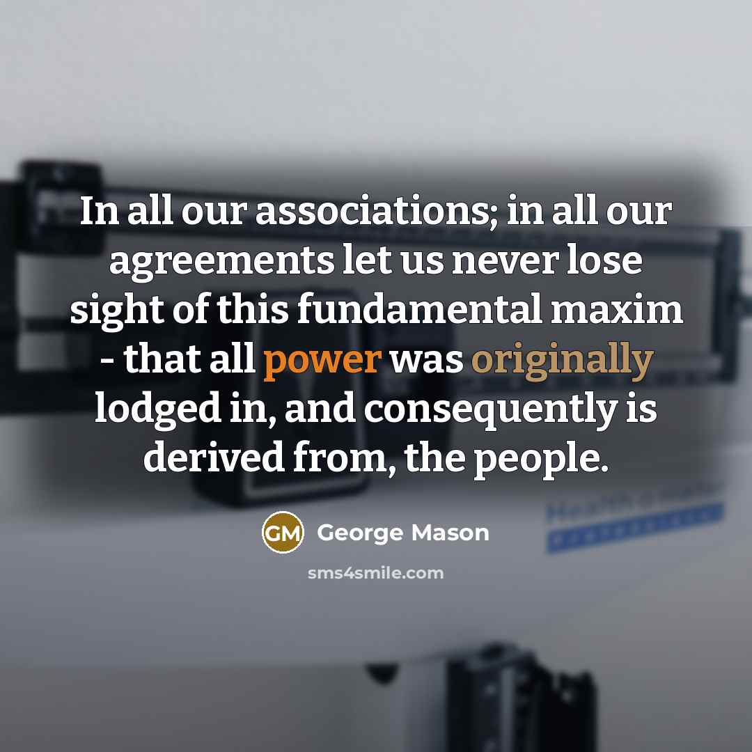 “In all our associations; in all our agreements let us never lose sight of this fundamental maxim - that all power was originally lodged in, and consequently is derived from, the people.” quote by George Mason
