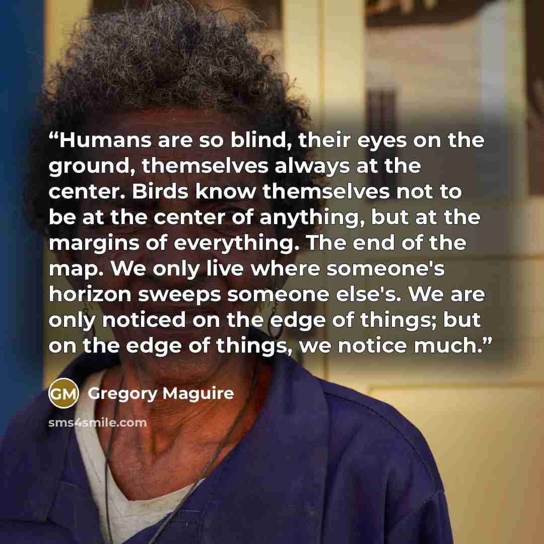 “Humans are so blind, their eyes on the ground, themselves always at the center. Birds know themselves not to be at the center of anything, but at the margins of everything. The end of the map. We only live where someone's horizon sweeps someone else's. We are only noticed on the edge of things…” quote by Gregory Maguire