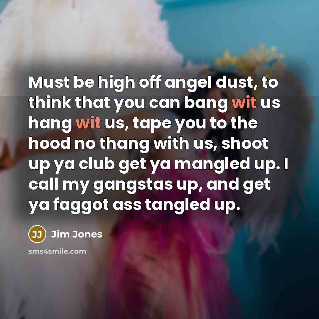 “Must be high off angel dust, to think that you can bang wit us hang wit us, tape you to the hood no thang with us, shoot up ya club get ya mangled up. I call my gangstas up, and get ya faggot ass tangled up.” quote by Jim Jones