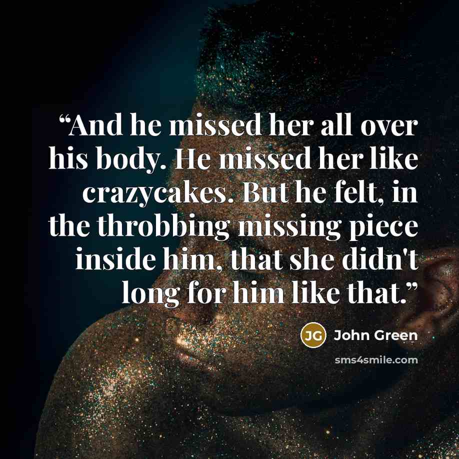 “And he missed her all over his body. He missed her like crazycakes. But he felt, in the throbbing missing piece inside him, that she didn't long for him like that.” quote by John Green