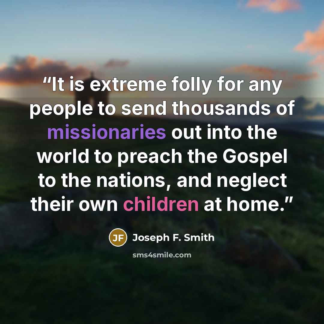 “It is extreme folly for any people to send thousands of missionaries out into the world to preach the Gospel to the nations, and neglect their own children at home.” quote by Joseph F. Smith