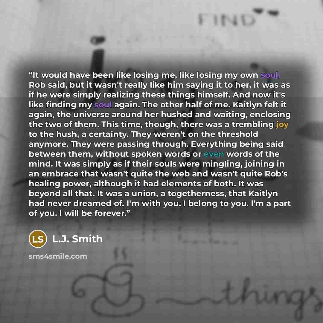 “It would have been like losing me, like losing my own soul, Rob said, but it wasn't really like him saying it to her, it was as if he were simply realizing these things himself. And now it's like finding my soul again. The other half of me. Kaitlyn felt it again, the universe around her hushed and…” quote by L.J. Smith