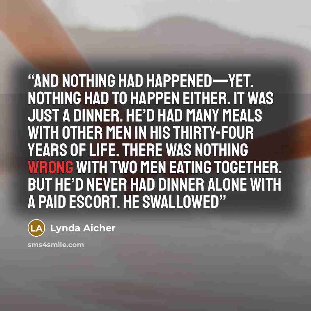 “And nothing had happened—yet. Nothing had to happen either. It was just a dinner. He’d had many meals with other men in his thirty-four years of life. There was nothing wrong with two men eating together. But he’d never had dinner alone with a paid escort. He swallowed” quote by Lynda Aicher