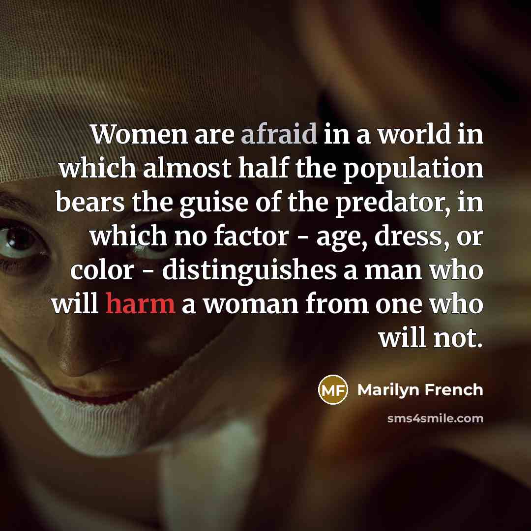 “Women are afraid in a world in which almost half the population bears the guise of the predator, in which no factor - age, dress, or color - distinguishes a man who will harm a woman from one who will not.” quote by Marilyn French