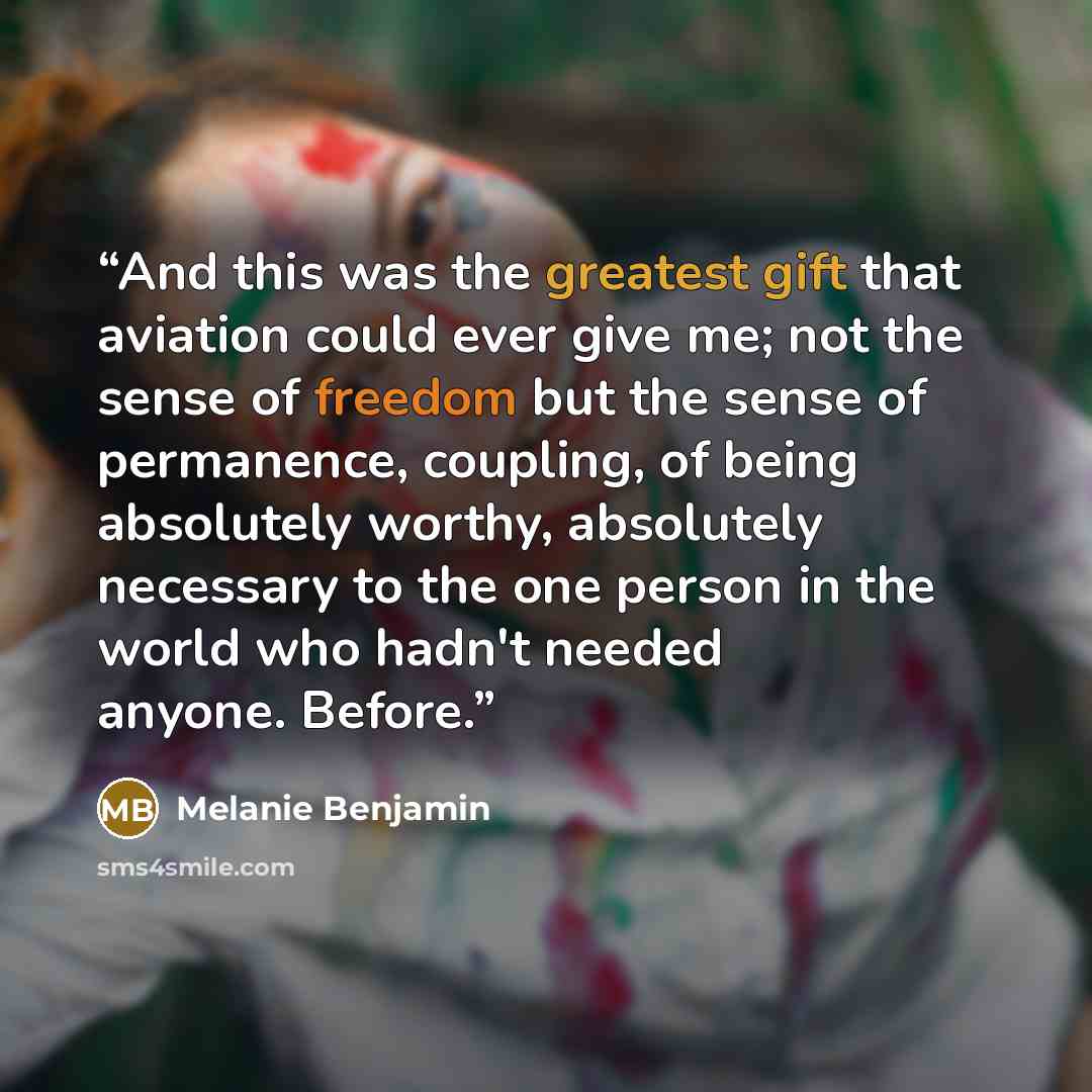 “And this was the greatest gift that aviation could ever give me; not the sense of freedom but the sense of permanence, coupling, of being absolutely worthy, absolutely necessary to the one person in the world who hadn't needed anyone. Before.” quote by Melanie Benjamin