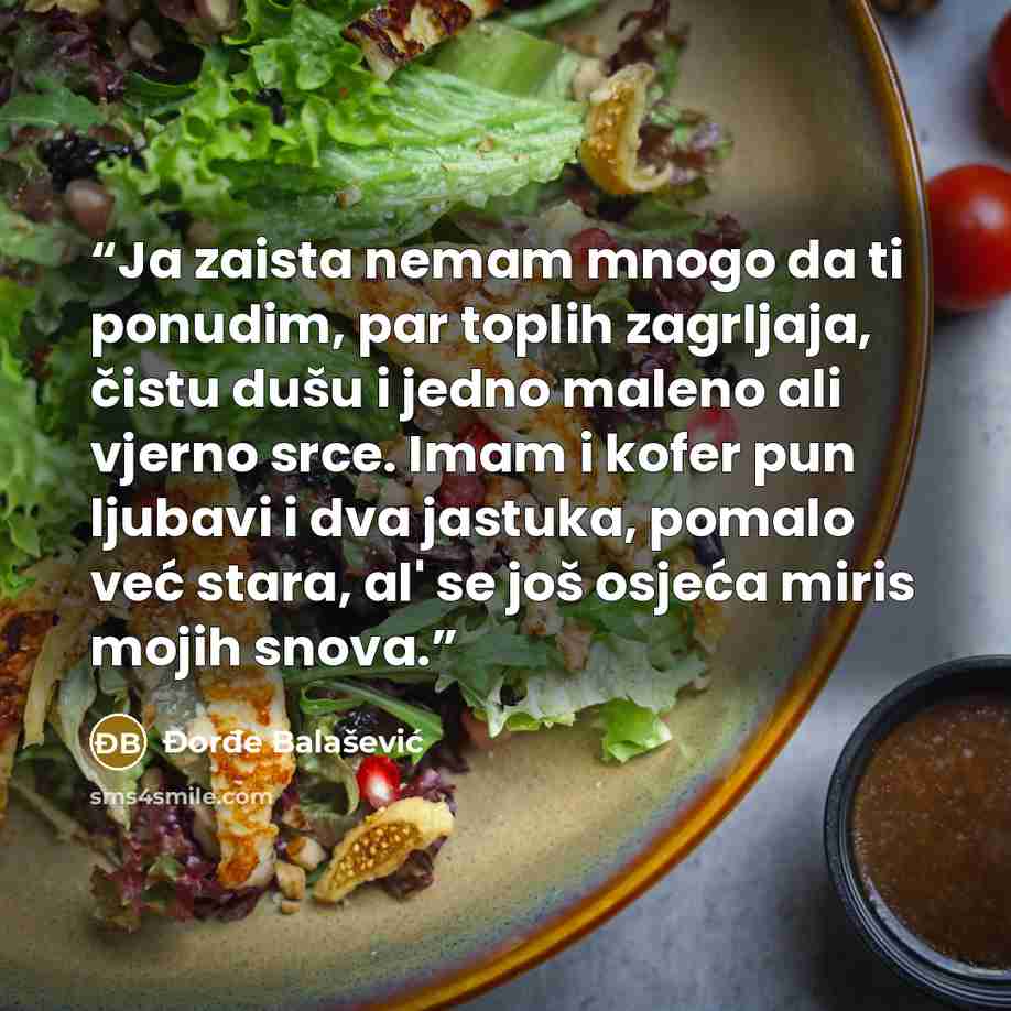 “Ja zaista nemam mnogo da ti ponudim, par toplih zagrljaja, čistu dušu i jedno maleno ali vjerno srce. Imam i kofer pun ljubavi i dva jastuka, pomalo već stara, al' se još osjeća miris mojih snova.” quote by Đorđe Balašević