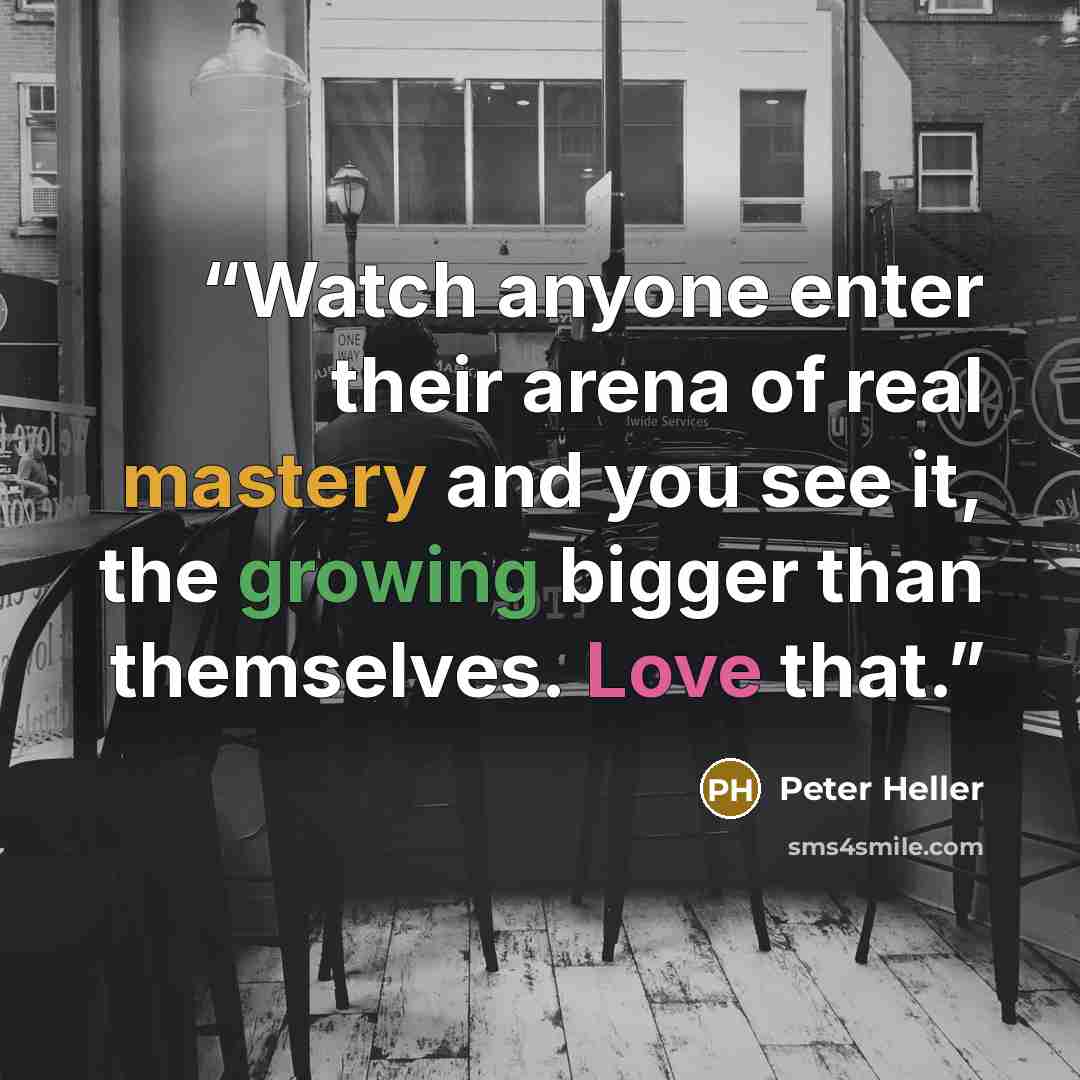 “Watch anyone enter their arena of real mastery and you see it, the growing bigger than themselves. Love that.” quote by Peter Heller