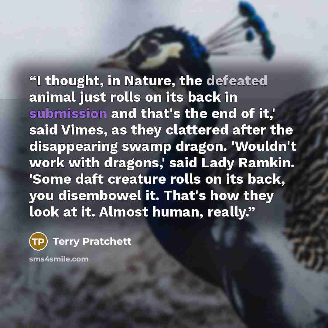 “I thought, in Nature, the defeated animal just rolls on its back in submission and that's the end of it,' said Vimes, as they clattered after the disappearing swamp dragon. 'Wouldn't work with dragons,' said Lady Ramkin. 'Some daft creature rolls on its back, you disembowel it. That's how they…” quote by Terry Pratchett