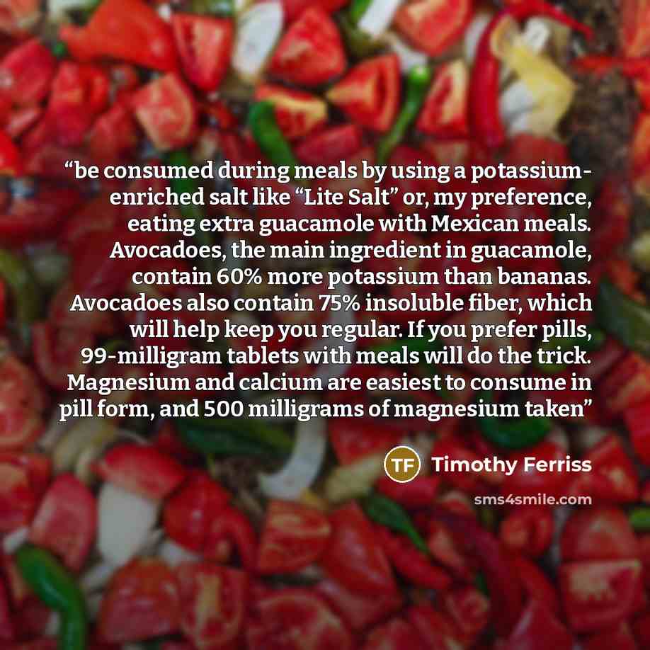 “be consumed during meals by using a potassium- enriched salt like “Lite Salt” or, my preference, eating extra guacamole with Mexican meals. Avocadoes, the main ingredient in guacamole, contain 60% more potassium than bananas. Avocadoes also contain 75% insoluble fiber, which will help keep you…” quote by Timothy Ferriss
