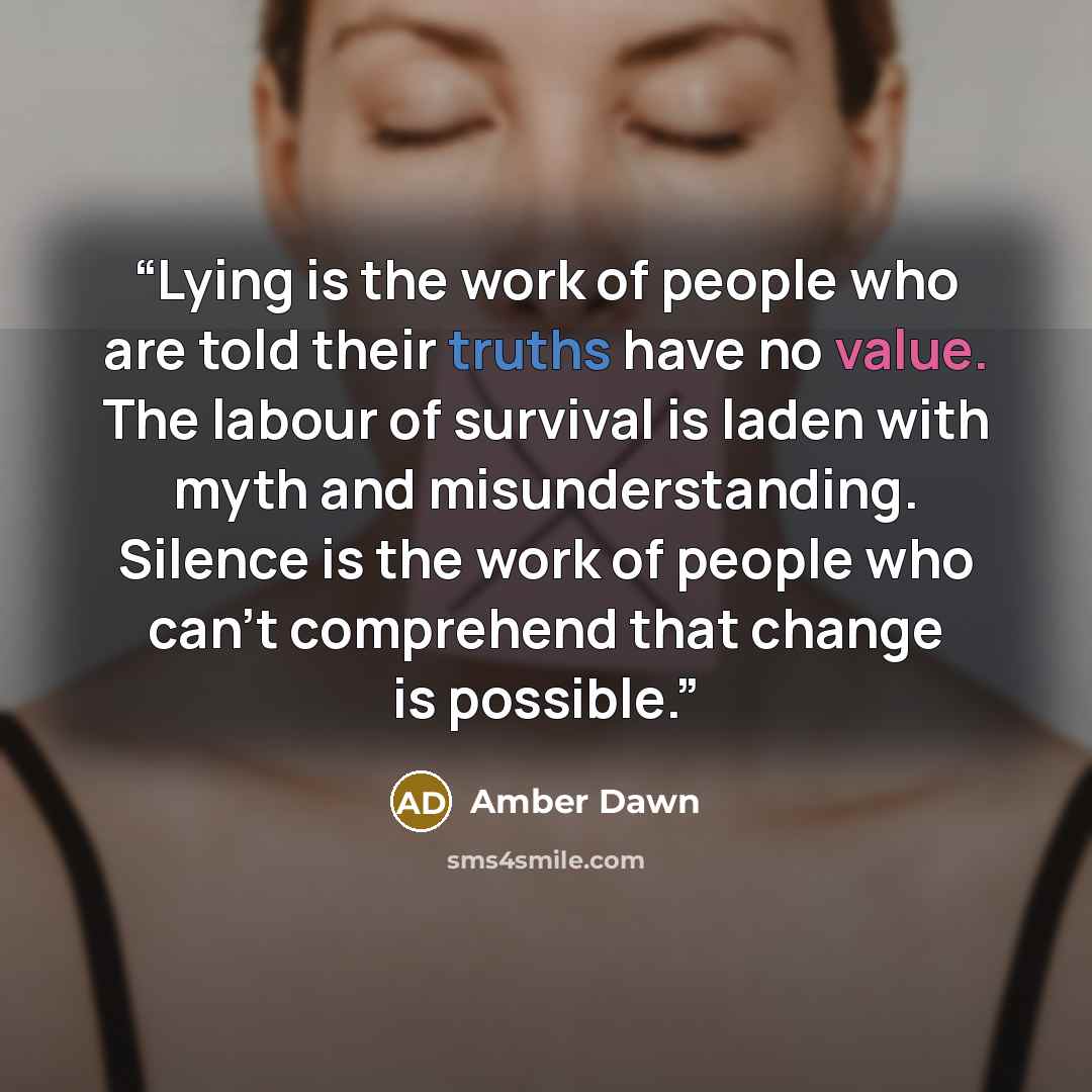 “Lying is the work of people who are told their truths have no value. The labour of survival is laden with myth and misunderstanding. Silence is the work of people who can't comprehend that change is possible.” quote by Amber Dawn