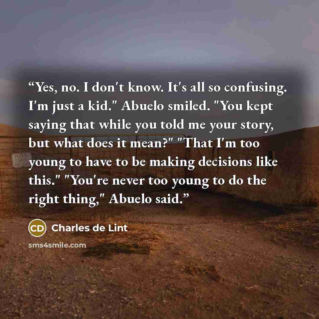 “Yes, no. I don't know. It's all so confusing. I'm just a kid." Abuelo smiled. "You kept saying that while you told me your story, but what does it mean?" "That I'm too young to have to be making decisions like this." "You're never too young to do the right thing," Abuelo said.” quote by Charles de Lint