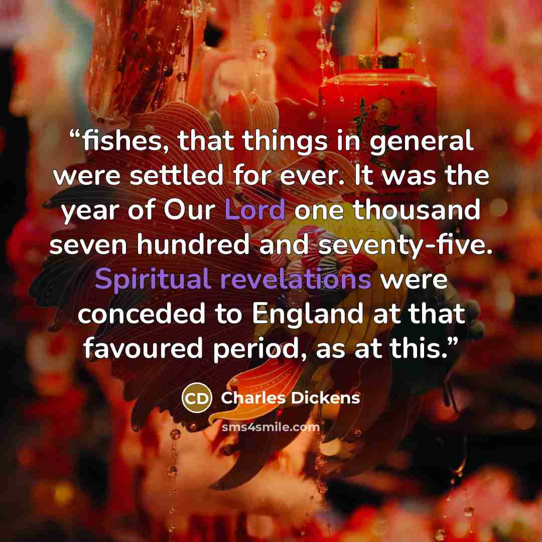 “fishes, that things in general were settled for ever. It was the year of Our Lord one thousand seven hundred and seventy-five. Spiritual revelations were conceded to England at that favoured period, as at this.” quote by Charles Dickens