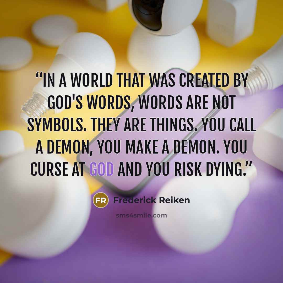 “In a world that was created by God's words, words are not symbols. They are things. You call a demon, you make a demon. You curse at God and you risk dying.” quote by Frederick Reiken