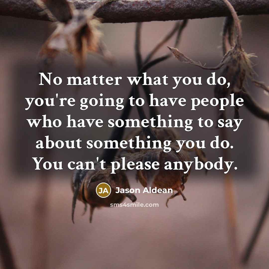 “No matter what you do, you're going to have people who have something to say about something you do. You can't please anybody.” quote by Jason Aldean