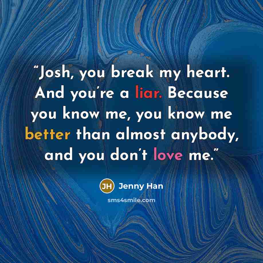 “Josh, you break my heart. And you’re a liar. Because you know me, you know me better than almost anybody, and you don’t love me.” quote by Jenny Han