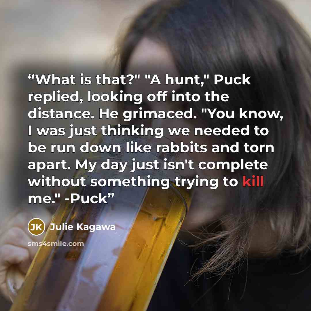 “What is that?" "A hunt," Puck replied, looking off into the distance. He grimaced. "You know, I was just thinking we needed to be run down like rabbits and torn apart. My day just isn't complete without something trying to kill me." -Puck” quote by Julie Kagawa