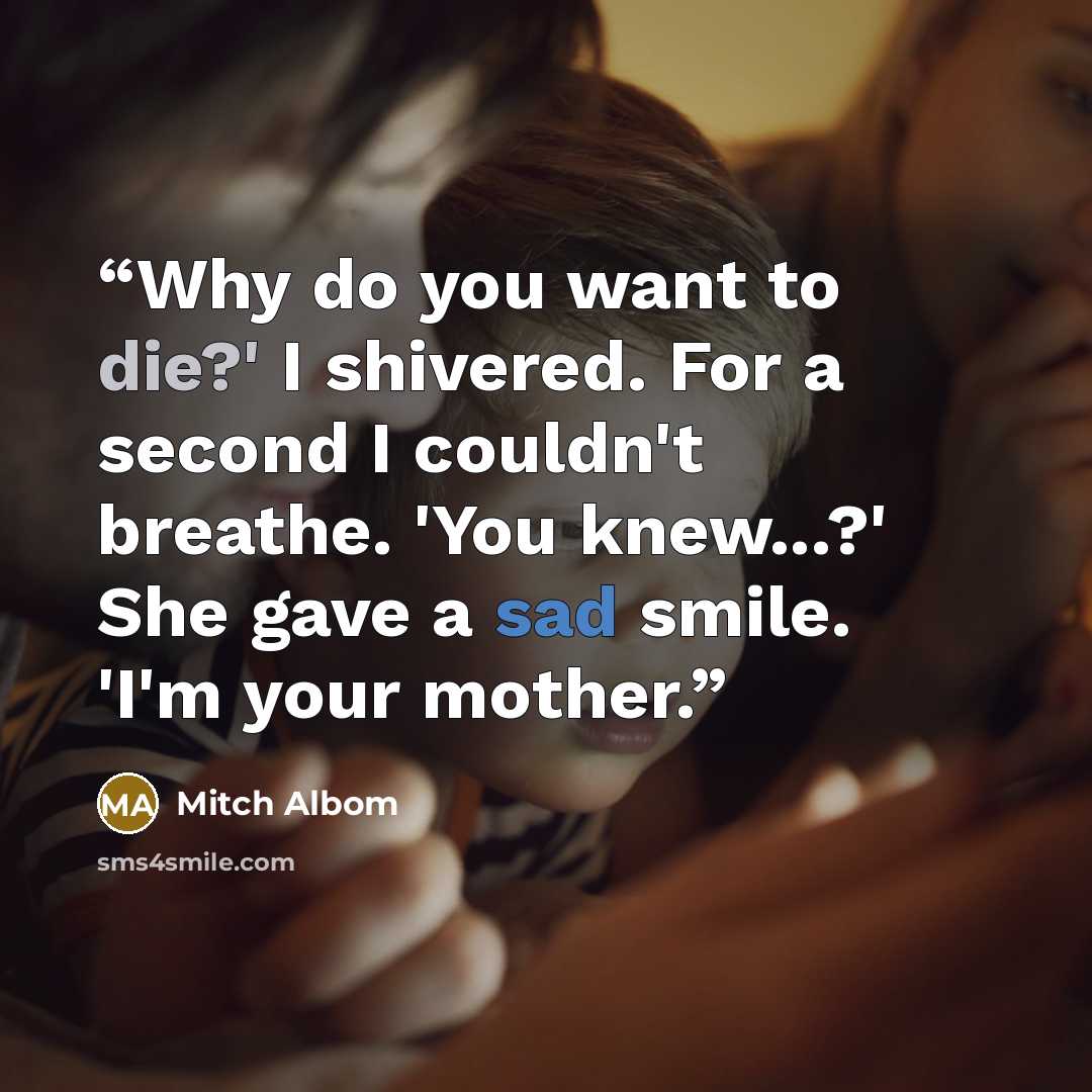 “Why do you want to die?' I shivered. For a second I couldn't breathe. 'You knew...?' She gave a sad smile. 'I'm your mother.” quote by Mitch Albom