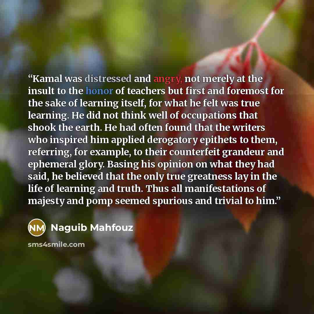 “Kamal was distressed and angry, not merely at the insult to the honor of teachers but first and foremost for the sake of learning itself, for what he felt was true learning. He did not think well of occupations that shook the earth. He had often found that the writers who inspired him applied…” quote by Naguib Mahfouz