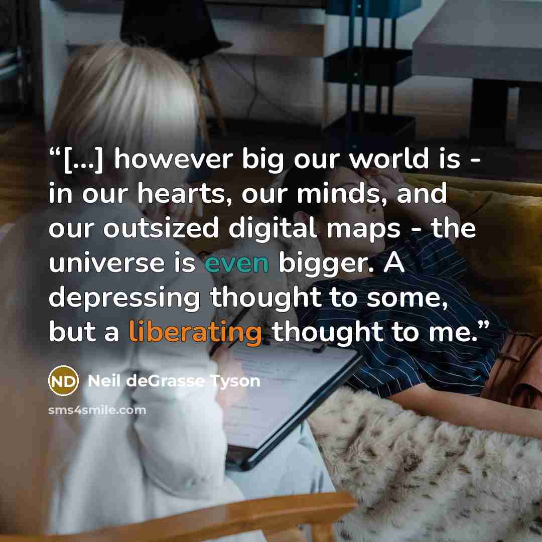 “[...] however big our world is - in our hearts, our minds, and our outsized digital maps - the universe is even bigger. A depressing thought to some, but a liberating thought to me.” quote by Neil deGrasse Tyson