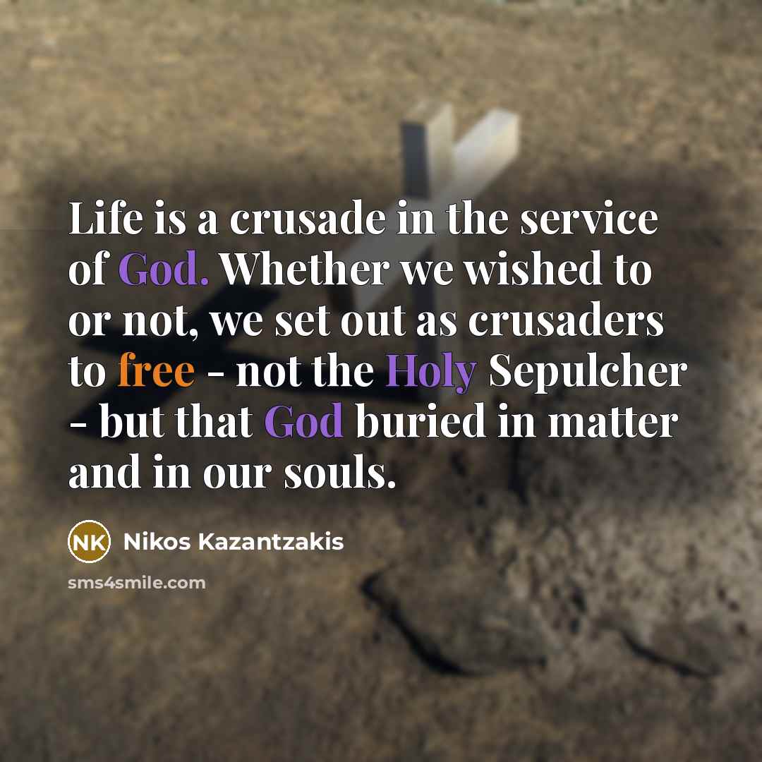“Life is a crusade in the service of God. Whether we wished to or not, we set out as crusaders to free - not the Holy Sepulcher - but that God buried in matter and in our souls.” quote by Nikos Kazantzakis