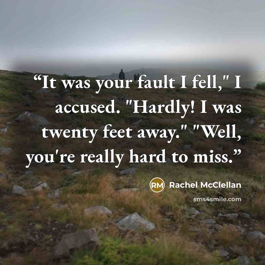 “It was your fault I fell," I accused. "Hardly! I was twenty feet away." "Well, you're really hard to miss.” quote by Rachel McClellan