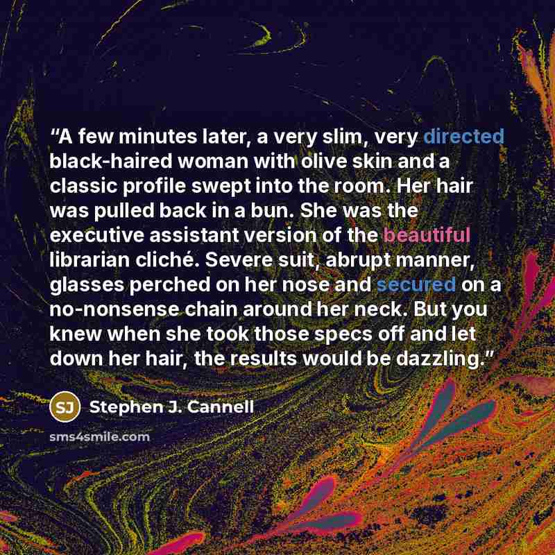 “A few minutes later, a very slim, very directed black-haired woman with olive skin and a classic profile swept into the room. Her hair was pulled back in a bun. She was the executive assistant version of the beautiful librarian cliché. Severe suit, abrupt manner, glasses perched on her nose and…” quote by Stephen J. Cannell